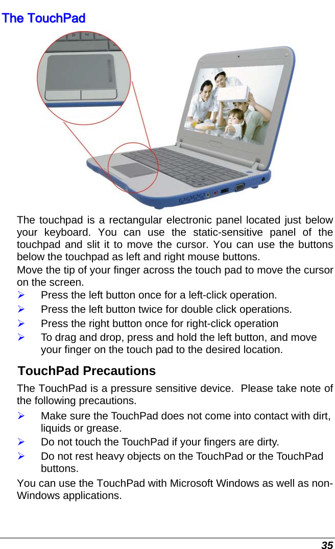  35 TThhee  TToouucchhPPaadd   The touchpad is a rectangular electronic panel located just below your keyboard. You can use the static-sensitive panel of the touchpad and slit it to move the cursor. You can use the buttons below the touchpad as left and right mouse buttons. Move the tip of your finger across the touch pad to move the cursor on the screen. ¾ Press the left button once for a left-click operation. ¾ Press the left button twice for double click operations. ¾ Press the right button once for right-click operation ¾ To drag and drop, press and hold the left button, and move your finger on the touch pad to the desired location. TouchPad Precautions The TouchPad is a pressure sensitive device.  Please take note of the following precautions. ¾ Make sure the TouchPad does not come into contact with dirt, liquids or grease. ¾ Do not touch the TouchPad if your fingers are dirty. ¾ Do not rest heavy objects on the TouchPad or the TouchPad buttons. You can use the TouchPad with Microsoft Windows as well as non-Windows applications. 