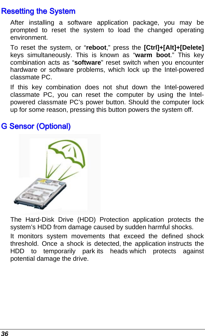  36 RReesseettttiinngg  tthhee  SSyysstteemm  After installing a software application package, you may be prompted to reset the system to load the changed operating environment.  To reset the system, or “reboot,” press the [Ctrl]+[Alt]+[Delete] keys simultaneously. This is known as “warm boot.” This key combination acts as “software” reset switch when you encounter hardware or software problems, which lock up the Intel-powered classmate PC.  If this key combination does not shut down the Intel-powered classmate PC, you can reset the computer by using the Intel-powered classmate PC’s power button. Should the computer lock up for some reason, pressing this button powers the system off. GG  SSeennssoorr  ((OOppttiioonnaall))   The Hard-Disk Drive (HDD) Protection application protects the system’s HDD from damage caused by sudden harmful shocks.   It monitors system movements that exceed the defined shock threshold. Once a shock is detected, the  application instructs  the HDD to temporarily park its heads which protects against potential damage the drive.  
