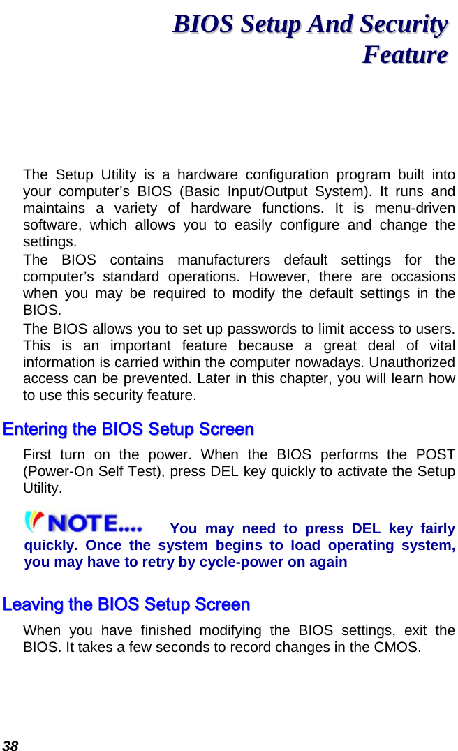  38 BBIIOOSS  SSeettuupp  AAnndd  SSeeccuurriittyy  FFeeaattuurree  The Setup Utility is a hardware configuration program built into your computer’s BIOS (Basic Input/Output System). It runs and maintains a variety of hardware functions. It is menu-driven software, which allows you to easily configure and change the settings. The BIOS contains manufacturers default settings for the computer’s standard operations. However, there are occasions when you may be required to modify the default settings in the BIOS.  The BIOS allows you to set up passwords to limit access to users. This is an important feature because a great deal of vital information is carried within the computer nowadays. Unauthorized access can be prevented. Later in this chapter, you will learn how to use this security feature. EEnntteerriinngg  tthhee  BBIIOOSS  SSeettuupp  SSccrreeeenn  First turn on the power. When the BIOS performs the POST (Power-On Self Test), press DEL key quickly to activate the Setup Utility. You may need to press DEL key fairly quickly. Once the system begins to load operating system, you may have to retry by cycle-power on again LLeeaavviinngg  tthhee  BBIIOOSS  SSeettuupp  SSccrreeeenn  When you have finished modifying the BIOS settings, exit the BIOS. It takes a few seconds to record changes in the CMOS. 