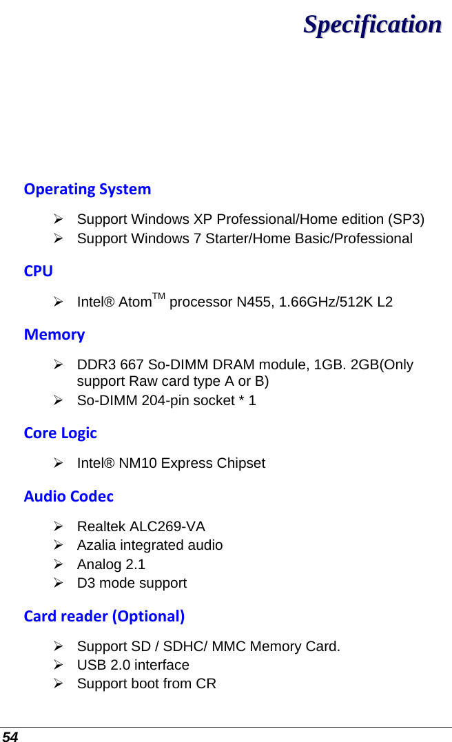  54 SSppeecciiffiiccaattiioonn  OperatingSystem¾  Support Windows XP Professional/Home edition (SP3) ¾  Support Windows 7 Starter/Home Basic/Professional CPU¾ Intel® AtomTM processor N455, 1.66GHz/512K L2 Memory¾ DDR3 667 So-DIMM DRAM module, 1GB. 2GB(Only support Raw card type A or B) ¾  So-DIMM 204-pin socket * 1  CoreLogic¾  Intel® NM10 Express Chipset AudioCodec¾ Realtek ALC269-VA ¾  Azalia integrated audio ¾ Analog 2.1 ¾  D3 mode support Cardreader(Optional)¾  Support SD / SDHC/ MMC Memory Card.  ¾  USB 2.0 interface ¾  Support boot from CR 