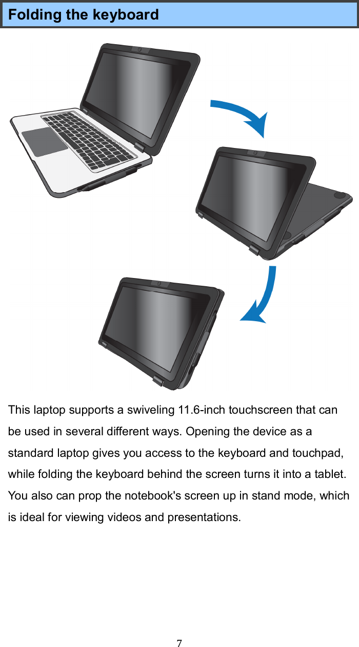  7 Folding the keyboard This laptop supports a swiveling 11.6-inch touchscreen that can be used in several different ways. Opening the device as a standard laptop gives you access to the keyboard and touchpad, while folding the keyboard behind the screen turns it into a tablet. You also can prop the notebook&apos;s screen up in stand mode, which is ideal for viewing videos and presentations.      