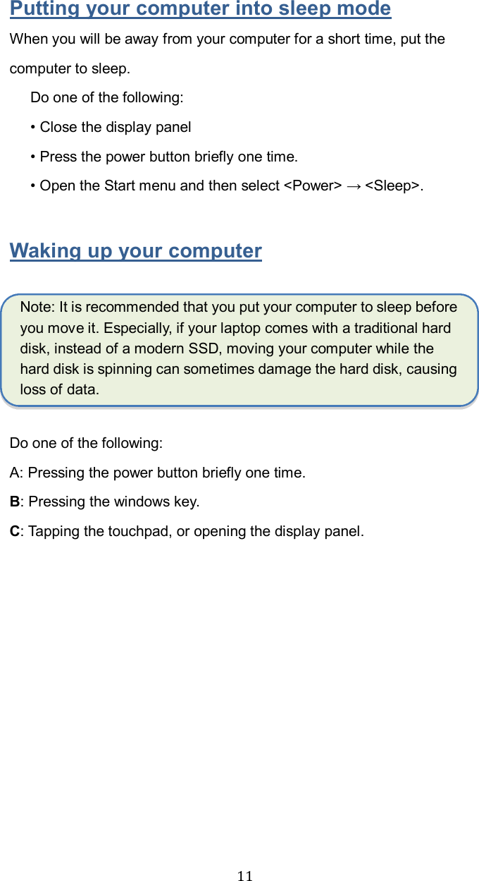  11Putting your computer into sleep mode When you will be away from your computer for a short time, put the computer to sleep. Do one of the following: • Close the display panel   • Press the power button briefly one time. • Open the Start menu and then select &lt;Power&gt; → &lt;Sleep&gt;.  Waking up your computer  Note: It is recommended that you put your computer to sleep before you move it. Especially, if your laptop comes with a traditional hard disk, instead of a modern SSD, moving your computer while the hard disk is spinning can sometimes damage the hard disk, causing loss of data.  Do one of the following: A: Pressing the power button briefly one time. B: Pressing the windows key. C: Tapping the touchpad, or opening the display panel.    