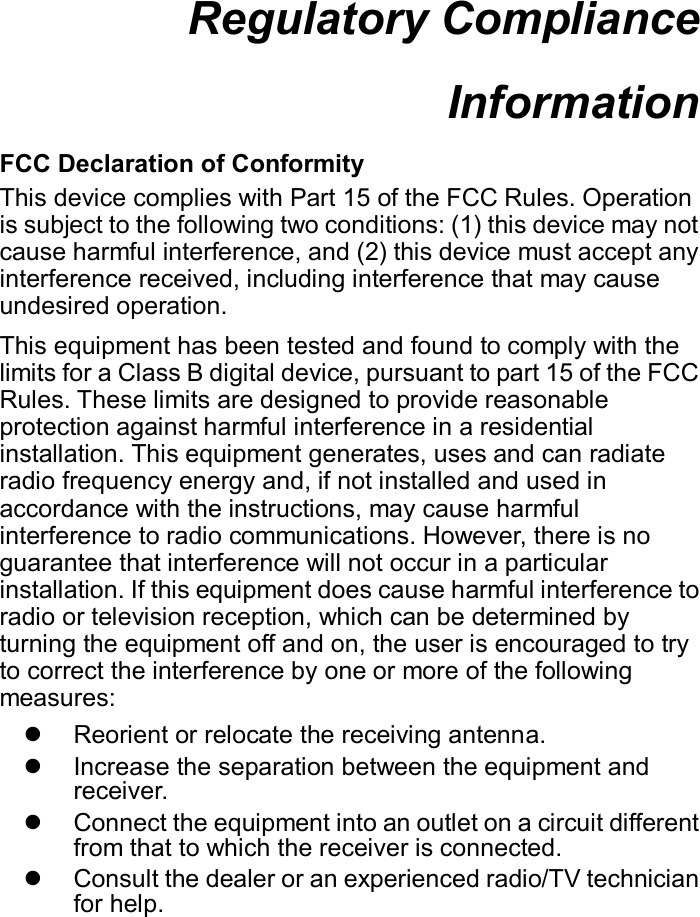 Regulatory Compliance Information  FCC Declaration of Conformity This device complies with Part 15 of the FCC Rules. Operation is subject to the following two conditions: (1) this device may not cause harmful interference, and (2) this device must accept any interference received, including interference that may cause undesired operation. This equipment has been tested and found to comply with the limits for a Class B digital device, pursuant to part 15 of the FCC Rules. These limits are designed to provide reasonable protection against harmful interference in a residential installation. This equipment generates, uses and can radiate radio frequency energy and, if not installed and used in accordance with the instructions, may cause harmful interference to radio communications. However, there is no guarantee that interference will not occur in a particular installation. If this equipment does cause harmful interference to radio or television reception, which can be determined by turning the equipment off and on, the user is encouraged to try to correct the interference by one or more of the following measures:   Reorient or relocate the receiving antenna.   Increase the separation between the equipment and receiver.   Connect the equipment into an outlet on a circuit different from that to which the receiver is connected.   Consult the dealer or an experienced radio/TV technician for help.     