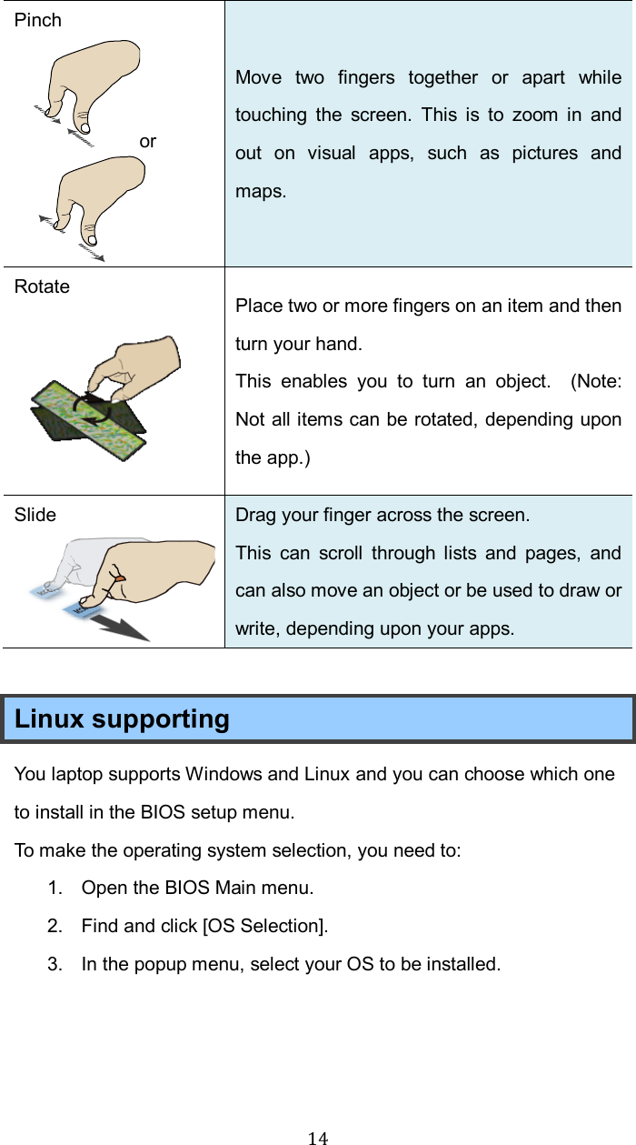  14Pinch or  Move  two  fingers  together  or  apart  while touching  the  screen.  This  is  to  zoom  in  and out  on  visual  apps,  such  as  pictures  and maps.   Rotate  Place two or more fingers on an item and then turn your hand. This  enables  you  to  turn  an  object.    (Note: Not all items can be rotated, depending upon the app.) Slide  Drag your finger across the screen. This  can  scroll  through lists  and  pages,  and can also move an object or be used to draw or write, depending upon your apps.  Linux supporting You laptop supports Windows and Linux and you can choose which one to install in the BIOS setup menu. To make the operating system selection, you need to: 1.  Open the BIOS Main menu. 2.  Find and click [OS Selection]. 3.  In the popup menu, select your OS to be installed.   