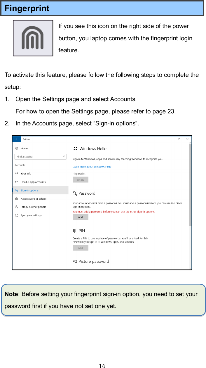  16Fingerprint If you see this icon on the right side of the power button, you laptop comes with the fingerprint login feature.  To activate this feature, please follow the following steps to complete the setup: 1.  Open the Settings page and select Accounts.   For how to open the Settings page, please refer to page 23. 2.  In the Accounts page, select “Sign-in options”.   Note: Before setting your fingerprint sign-in option, you need to set your password first if you have not set one yet.      