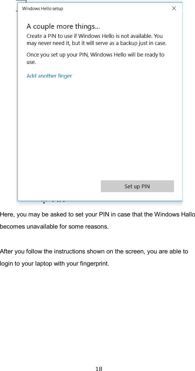  18 Here, you may be asked to set your PIN in case that the Windows Hallo becomes unavailable for some reasons.    After you follow the instructions shown on the screen, you are able to login to your laptop with your fingerprint.    