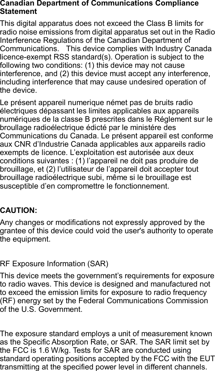 Canadian Department of Communications Compliance Statement This digital apparatus does not exceed the Class B limits for radio noise emissions from digital apparatus set out in the Radio Interference Regulations of the Canadian Department of Communications.    This device complies with Industry Canada licence-exempt RSS standard(s). Operation is subject to the following two conditions: (1) this device may not cause interference, and (2) this device must accept any interference, including interference that may cause undesired operation of the device. Le présent appareil numerique német pas de bruits radio électriques dépassant les limites applicables aux appareils numériques de la classe B prescrites dans le Réglement sur le broullage radioélectrique édicté par le ministére des Communications du Canada. Le présent appareil est conforme aux CNR d’Industrie Canada applicables aux appareils radio exempts de licence. L’exploitation est autorisée aux deux conditions suivantes : (1) l’appareil ne doit pas produire de brouillage, et (2) l’utilisateur de l’appareil doit accepter tout brouillage radioélectrique subi, même si le brouillage est susceptible d’en compromettre le fonctionnement.  CAUTION:   Any changes or modifications not expressly approved by the grantee of this device could void the user&apos;s authority to operate the equipment.    RF Exposure Information (SAR) This device meets the government’s requirements for exposure to radio waves. This device is designed and manufactured not to exceed the emission limits for exposure to radio frequency (RF) energy set by the Federal Communications Commission of the U.S. Government.    The exposure standard employs a unit of measurement known as the Specific Absorption Rate, or SAR. The SAR limit set by the FCC is 1.6 W/kg. Tests for SAR are conducted using standard operating positions accepted by the FCC with the EUT transmitting at the specified power level in different channels. 