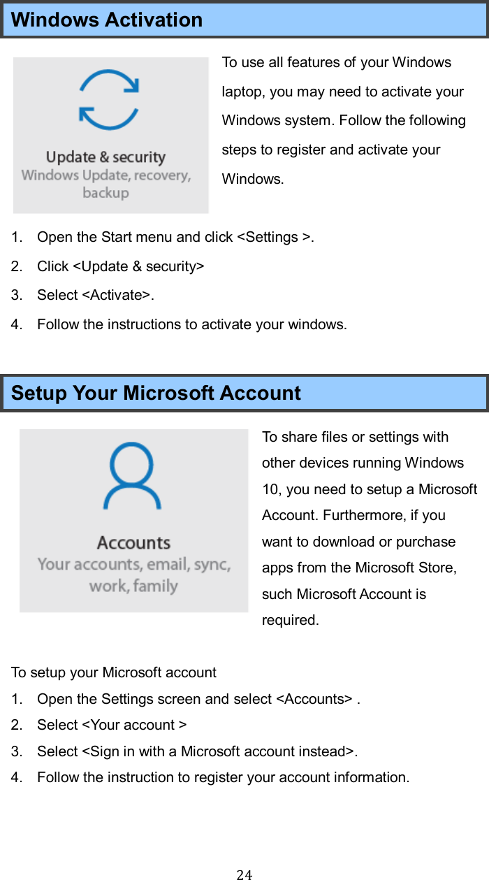  24Windows Activation To use all features of your Windows laptop, you may need to activate your Windows system. Follow the following steps to register and activate your Windows.  1.  Open the Start menu and click &lt;Settings &gt;. 2.  Click &lt;Update &amp; security&gt;   3.  Select &lt;Activate&gt;. 4.  Follow the instructions to activate your windows.  Setup Your Microsoft Account To share files or settings with other devices running Windows 10, you need to setup a Microsoft Account. Furthermore, if you want to download or purchase apps from the Microsoft Store, such Microsoft Account is required.  To setup your Microsoft account 1.  Open the Settings screen and select &lt;Accounts&gt; . 2.  Select &lt;Your account &gt; 3.  Select &lt;Sign in with a Microsoft account instead&gt;. 4.  Follow the instruction to register your account information.    