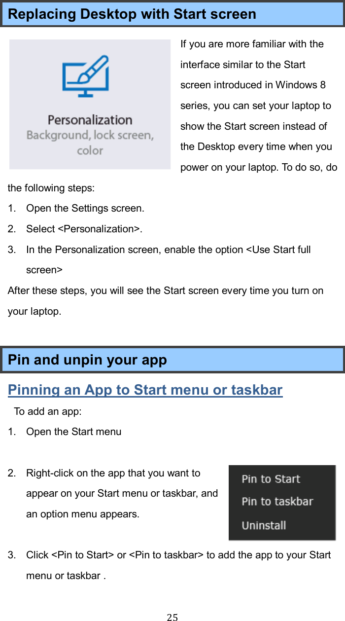  25Replacing Desktop with Start screen If you are more familiar with the interface similar to the Start screen introduced in Windows 8 series, you can set your laptop to show the Start screen instead of the Desktop every time when you power on your laptop. To do so, do the following steps: 1.  Open the Settings screen. 2.  Select &lt;Personalization&gt;. 3.  In the Personalization screen, enable the option &lt;Use Start full screen&gt; After these steps, you will see the Start screen every time you turn on your laptop.  Pin and unpin your app Pinning an App to Start menu or taskbar  To add an app:   1.  Open the Start menu    2.  Right-click on the app that you want to appear on your Start menu or taskbar, and an option menu appears.   3.  Click &lt;Pin to Start&gt; or &lt;Pin to taskbar&gt; to add the app to your Start menu or taskbar . 