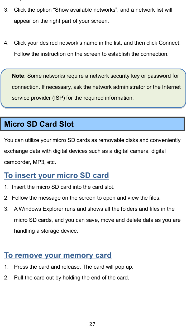  27.   3.  Click the option “Show available networks”, and a network list will appear on the right part of your screen.  4.  Click your desired network’s name in the list, and then click Connect. Follow the instruction on the screen to establish the connection.  Note: Some networks require a network security key or password for connection. If necessary, ask the network administrator or the Internet service provider (ISP) for the required information.  Micro SD Card Slot You can utilize your micro SD cards as removable disks and conveniently exchange data with digital devices such as a digital camera, digital camcorder, MP3, etc. To insert your micro SD card 1.  Insert the micro SD card into the card slot. 2.  Follow the message on the screen to open and view the files.   3.  A Windows Explorer runs and shows all the folders and files in the micro SD cards, and you can save, move and delete data as you are handling a storage device.  To remove your memory card 1.  Press the card and release. The card will pop up. 2.  Pull the card out by holding the end of the card.    