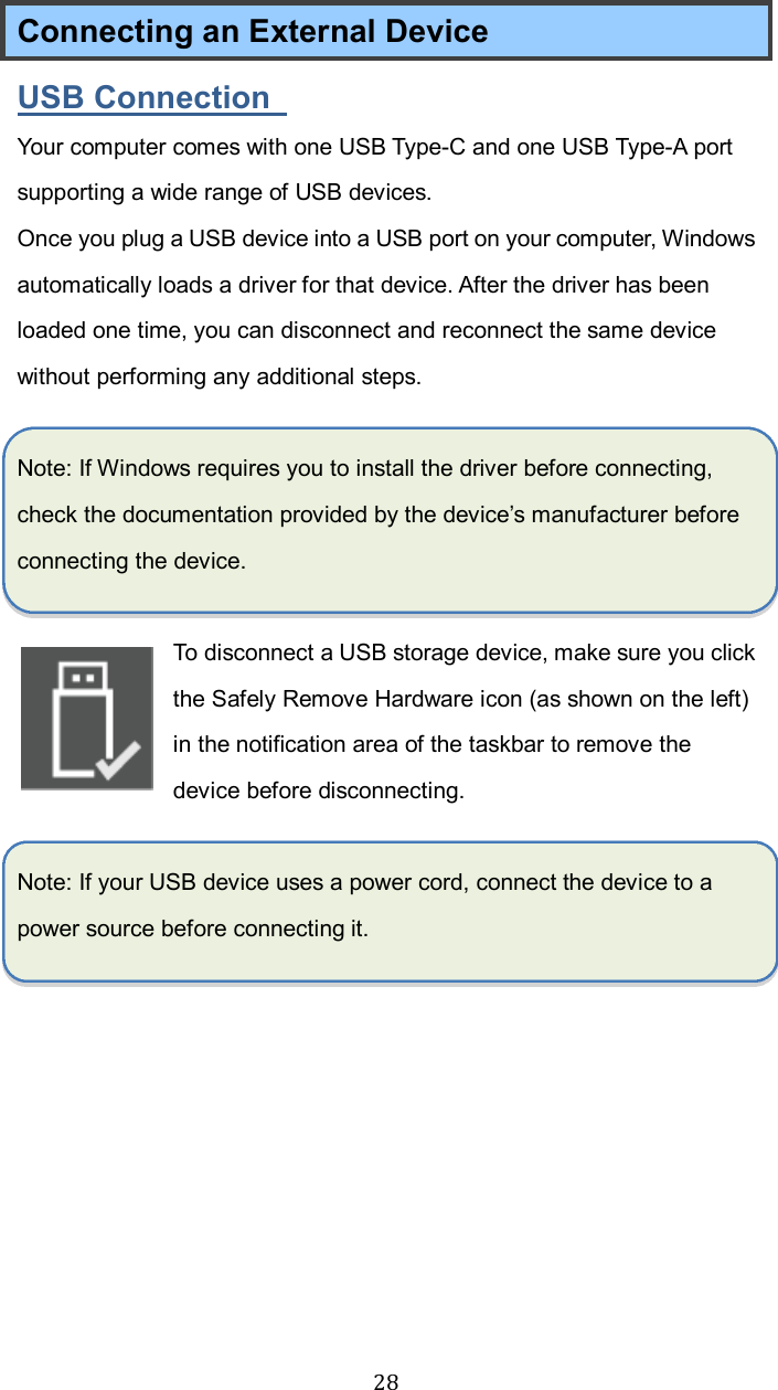  28Connecting an External Device USB Connection   Your computer comes with one USB Type-C and one USB Type-A port supporting a wide range of USB devices.   Once you plug a USB device into a USB port on your computer, Windows automatically loads a driver for that device. After the driver has been loaded one time, you can disconnect and reconnect the same device without performing any additional steps.  Note: If Windows requires you to install the driver before connecting, check the documentation provided by the device’s manufacturer before connecting the device.  To disconnect a USB storage device, make sure you click the Safely Remove Hardware icon (as shown on the left) in the notification area of the taskbar to remove the device before disconnecting.  Note: If your USB device uses a power cord, connect the device to a power source before connecting it.    