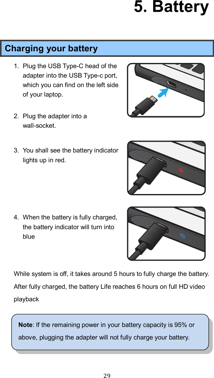  29  5. Battery Charging your battery 1.  Plug the USB Type-C head of the adapter into the USB Type-c port, which you can find on the left side of your laptop.  2.  Plug the adapter into a wall-socket.  3.  You shall see the battery indicator lights up in red.     4.  When the battery is fully charged, the battery indicator will turn into blue   While system is off, it takes around 5 hours to fully charge the battery. After fully charged, the battery Life reaches 6 hours on full HD video playback  Note: If the remaining power in your battery capacity is 95% or above, plugging the adapter will not fully charge your battery.  