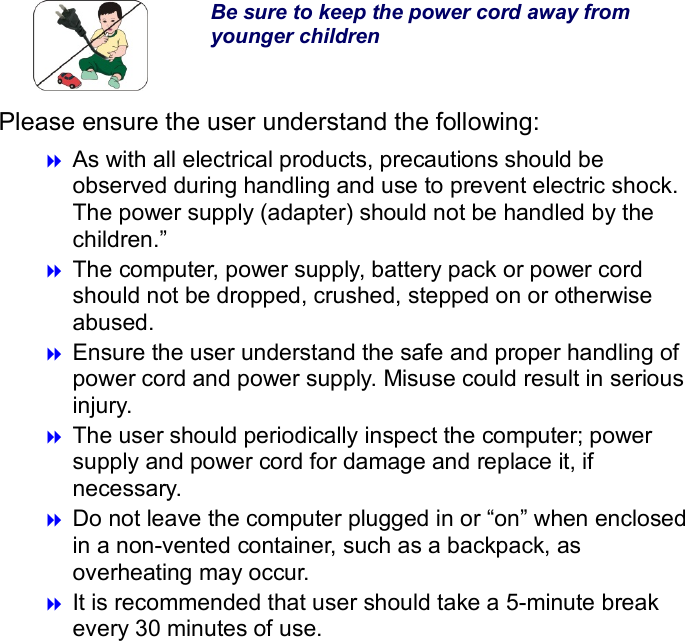  Be sure to keep the power cord away from younger children Please ensure the user understand the following:  As with all electrical products, precautions should be observed during handling and use to prevent electric shock. The power supply (adapter) should not be handled by the children.”  The computer, power supply, battery pack or power cord should not be dropped, crushed, stepped on or otherwise abused.  Ensure the user understand the safe and proper handling of power cord and power supply. Misuse could result in serious injury.      The user should periodically inspect the computer; power supply and power cord for damage and replace it, if necessary.  Do not leave the computer plugged in or “on” when enclosed in a non-vented container, such as a backpack, as overheating may occur.  It is recommended that user should take a 5-minute break every 30 minutes of use.              