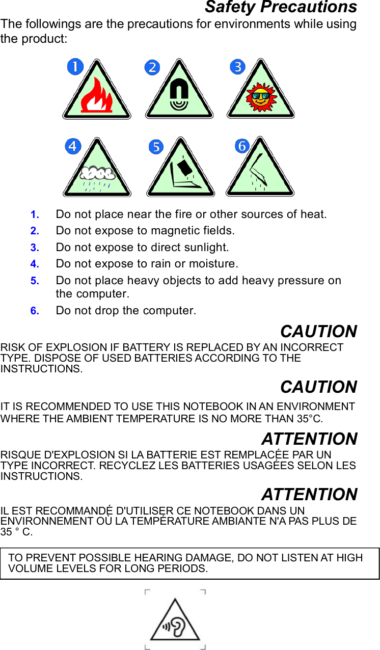 Safety Precautions The followings are the precautions for environments while using the product:   1.  Do not place near the fire or other sources of heat. 2.  Do not expose to magnetic fields. 3.  Do not expose to direct sunlight. 4.  Do not expose to rain or moisture. 5.  Do not place heavy objects to add heavy pressure on the computer. 6.  Do not drop the computer. CAUTION RISK OF EXPLOSION IF BATTERY IS REPLACED BY AN INCORRECT TYPE. DISPOSE OF USED BATTERIES ACCORDING TO THE INSTRUCTIONS. CAUTION IT IS RECOMMENDED TO USE THIS NOTEBOOK IN AN ENVIRONMENT WHERE THE AMBIENT TEMPERATURE IS NO MORE THAN 35°C.   ATTENTION RISQUE D&apos;EXPLOSION SI LA BATTERIE EST REMPLACÉE PAR UN TYPE INCORRECT. RECYCLEZ LES BATTERIES USAGÉES SELON LES INSTRUCTIONS. ATTENTION IL EST RECOMMANDÉ D&apos;UTILISER CE NOTEBOOK DANS UN ENVIRONNEMENT OÙ LA TEMPÉRATURE AMBIANTE N&apos;A PAS PLUS DE 35 ° C.     TO PREVENT POSSIBLE HEARING DAMAGE, DO NOT LISTEN AT HIGH VOLUME LEVELS FOR LONG PERIODS. 