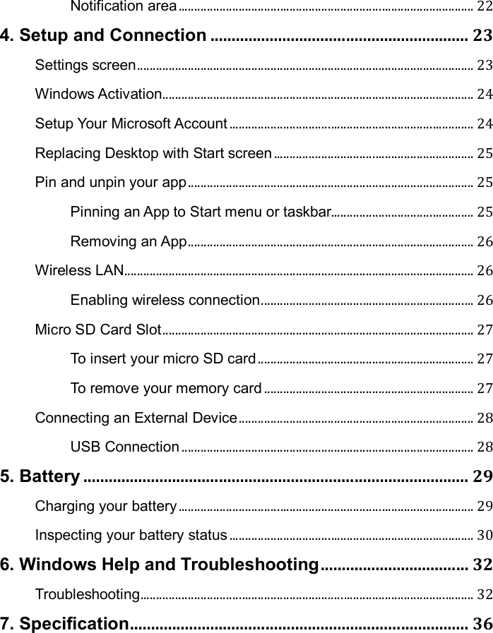 Notification area ............................................................................................. 22 4. Setup and Connection ............................................................. 23 Settings screen .......................................................................................................... 23 Windows Activation .................................................................................................. 24 Setup Your Microsoft Account ............................................................................. 24 Replacing Desktop with Start screen ............................................................... 25 Pin and unpin your app .......................................................................................... 25 Pinning an App to Start menu or taskbar............................................. 25 Removing an App .......................................................................................... 26 Wireless LAN .............................................................................................................. 26 Enabling wireless connection ................................................................... 26 Micro SD Card Slot .................................................................................................. 27 To insert your micro SD card .................................................................... 27 To remove your memory card .................................................................. 27 Connecting an External Device .......................................................................... 28 USB Connection ............................................................................................ 28 5. Battery ........................................................................................... 29 Charging your battery ............................................................................................. 29 Inspecting your battery status ............................................................................. 30 6. Windows Help and Troubleshooting ................................... 32 Troubleshooting ......................................................................................................... 32 7. Specification ................................................................................ 36   