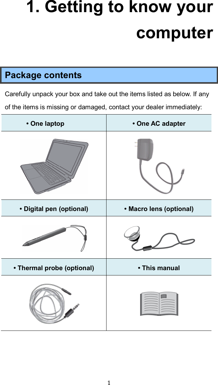  1 1. Getting to know your computer Package contents Carefully unpack your box and take out the items listed as below. If any of the items is missing or damaged, contact your dealer immediately:   • One laptop    • One AC adapter     • Digital pen (optional)  • Macro lens (optional)   • Thermal probe (optional)  • This manual      