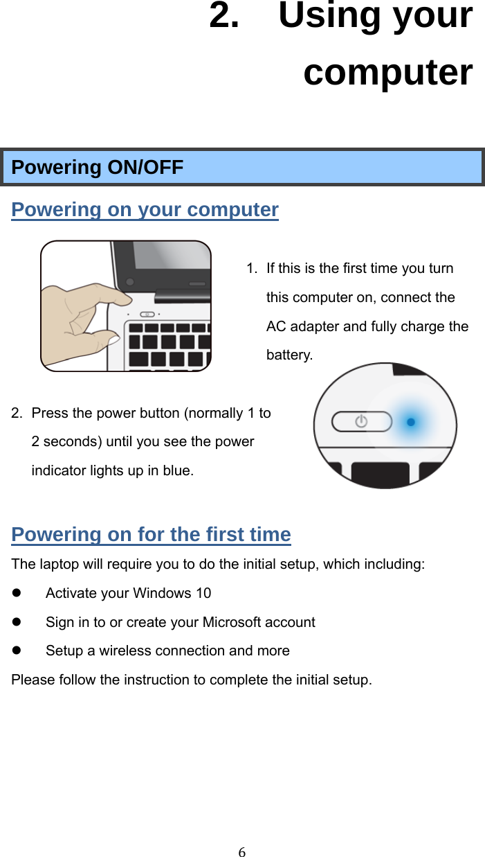 62.  Using your computer Powering ON/OFF Powering on your computer 1.  If this is the first time you turn this computer on, connect the AC adapter and fully charge the battery.   2.  Press the power button (normally 1 to 2 seconds) until you see the power indicator lights up in blue.  Powering on for the first time The laptop will require you to do the initial setup, which including:   Activate your Windows 10     Sign in to or create your Microsoft account   Setup a wireless connection and more Please follow the instruction to complete the initial setup.     