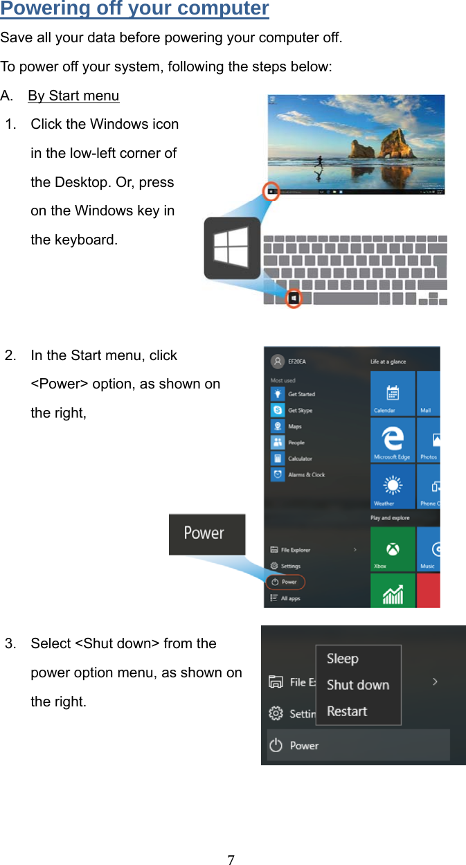 7Powering off your computer Save all your data before powering your computer off. To power off your system, following the steps below: A.  By Start menu 1.  Click the Windows icon in the low-left corner of the Desktop. Or, press on the Windows key in the keyboard.    2.  In the Start menu, click &lt;Power&gt; option, as shown on the right,          3.  Select &lt;Shut down&gt; from the power option menu, as shown on the right.       