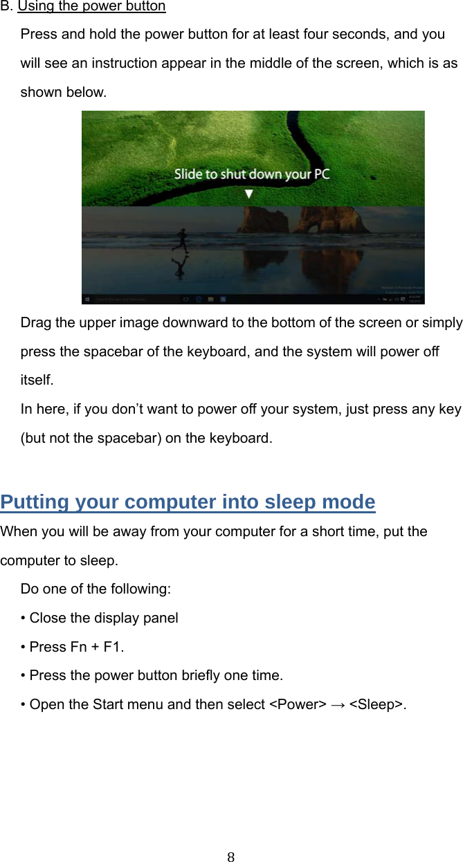 8B. Using the power button Press and hold the power button for at least four seconds, and you will see an instruction appear in the middle of the screen, which is as shown below.  Drag the upper image downward to the bottom of the screen or simply press the spacebar of the keyboard, and the system will power off itself. In here, if you don’t want to power off your system, just press any key (but not the spacebar) on the keyboard.    Putting your computer into sleep mode When you will be away from your computer for a short time, put the computer to sleep. Do one of the following: • Close the display panel   • Press Fn + F1. • Press the power button briefly one time. • Open the Start menu and then select &lt;Power&gt; → &lt;Sleep&gt;.   