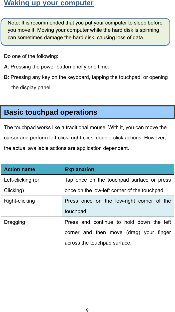 9Waking up your computer  Note: It is recommended that you put your computer to sleep before you move it. Moving your computer while the hard disk is spinning can sometimes damage the hard disk, causing loss of data.  Do one of the following: A: Pressing the power button briefly one time. B: Pressingany key on the keyboard, tapping the touchpad, or opening the display panel.  Basic touchpad operations   The touchpad works like a traditional mouse. With it, you can move the cursor and perform left-click, right-click, double-click actions. However, the actual available actions are application dependent.  Action name Explanation Left-clicking (or Clicking) Tap once on the touchpad surface or press once on the low-left corner of the touchpad.   Right-clicking  Press once on the low-right corner of the touchpad. Dragging  Press and continue to hold down the left corner and then move (drag) your finger across the touchpad surface.    