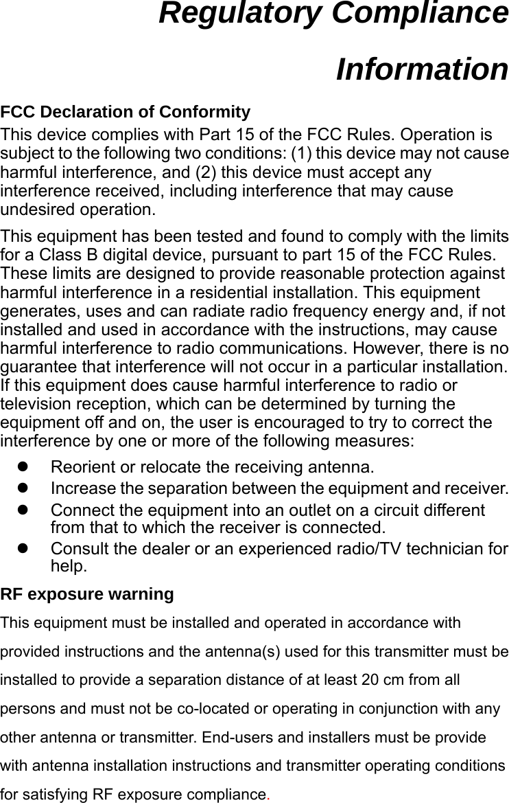 Regulatory Compliance Information  FCC Declaration of Conformity This device complies with Part 15 of the FCC Rules. Operation is subject to the following two conditions: (1) this device may not cause harmful interference, and (2) this device must accept any interference received, including interference that may cause undesired operation. This equipment has been tested and found to comply with the limits for a Class B digital device, pursuant to part 15 of the FCC Rules. These limits are designed to provide reasonable protection against harmful interference in a residential installation. This equipment generates, uses and can radiate radio frequency energy and, if not installed and used in accordance with the instructions, may cause harmful interference to radio communications. However, there is no guarantee that interference will not occur in a particular installation. If this equipment does cause harmful interference to radio or television reception, which can be determined by turning the equipment off and on, the user is encouraged to try to correct the interference by one or more of the following measures:   Reorient or relocate the receiving antenna.   Increase the separation between the equipment and receiver.   Connect the equipment into an outlet on a circuit different from that to which the receiver is connected.   Consult the dealer or an experienced radio/TV technician for help. RF exposure warning This equipment must be installed and operated in accordance with provided instructions and the antenna(s) used for this transmitter must be installed to provide a separation distance of at least 20 cm from all persons and must not be co-located or operating in conjunction with any other antenna or transmitter. End-users and installers must be provide with antenna installation instructions and transmitter operating conditions for satisfying RF exposure compliance.   