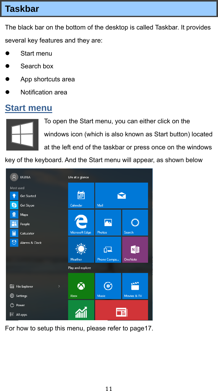 11Taskbar   The black bar on the bottom of the desktop is called Taskbar. It provides several key features and they are:  Start menu  Search box   App shortcuts area  Notification area Start menu To open the Start menu, you can either click on the windows icon (which is also known as Start button) located at the left end of the taskbar or press once on the windows key of the keyboard. And the Start menu will appear, as shown below  For how to setup this menu, please refer to page17.   