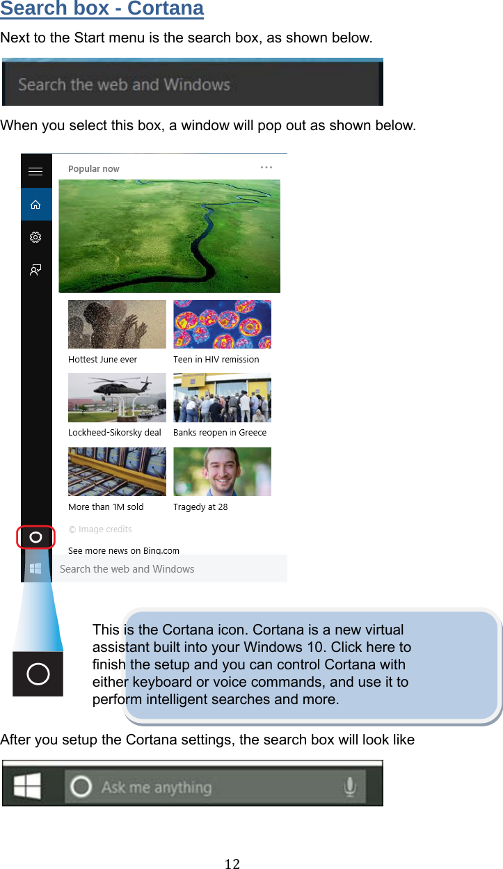 12Search box - Cortana Next to the Start menu is the search box, as shown below.  When you select this box, a window will pop out as shown below.                  This is the Cortana icon. Cortana is a new virtual assistant built into your Windows 10. Click here to finish the setup and you can control Cortana with either keyboard or voice commands, and use it to perform intelligent searches and more.  After you setup the Cortana settings, the search box will look like     