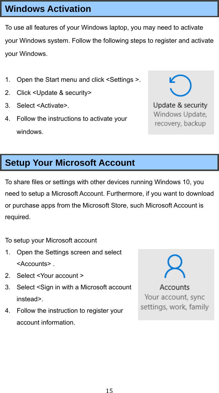 15Windows Activation To use all features of your Windows laptop, you may need to activate your Windows system. Follow the following steps to register and activate your Windows.  1.  Open the Start menu and click &lt;Settings &gt;. 2.  Click &lt;Update &amp; security&gt;   3. Select &lt;Activate&gt;. 4.  Follow the instructions to activate your windows.  Setup Your Microsoft Account To share files or settings with other devices running Windows 10, you need to setup a Microsoft Account. Furthermore, if you want to download or purchase apps from the Microsoft Store, such Microsoft Account is required.  To setup your Microsoft account 1.  Open the Settings screen and select &lt;Accounts&gt; . 2.  Select &lt;Your account &gt; 3.  Select &lt;Sign in with a Microsoft account instead&gt;. 4.  Follow the instruction to register your account information.     