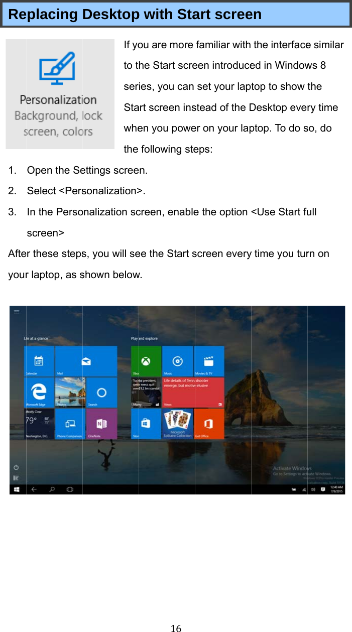 Re1. 2. 3. Afteyour  placing Open the SeSelect &lt;PersIn the Persoscreen&gt; r these stepsr laptop, as sDesktopIf yoto tserStawhethe ettings screesonalization&gt;onalization scs, you will seshown below16p with Staou are more he Start screies, you can art screen insen you powefollowing sten. &gt;. creen, enableee the Start sw. art screefamiliar with een introduceset your lapstead of the Der on your lapeps: e the option screen everyen the interfaceed in Windowtop to show Desktop eveptop. To do s&lt;Use Start fuy time you ture similar ws 8 the ry time so, do ull rn on  