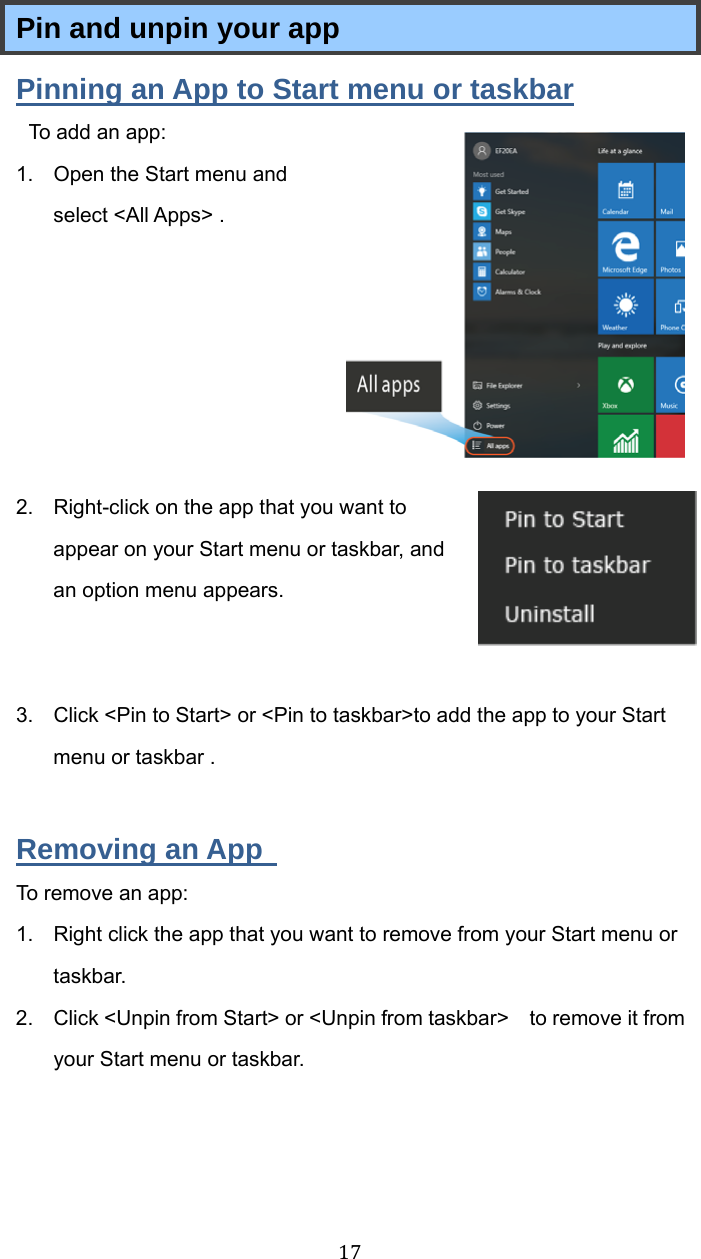 17Pin and unpin your app Pinning an App to Start menu or taskbar To add an app:   1.  Open the Start menu and select &lt;All Apps&gt; .       2.  Right-click on the app that you want to appear on your Start menu or taskbar, and an option menu appears.    3.  Click &lt;Pin to Start&gt; or &lt;Pin to taskbar&gt;to add the app to your Start menu or taskbar .  Removing an App   To remove an app: 1.  Right click the app that you want to remove from your Start menu or taskbar.  2.  Click &lt;Unpin from Start&gt; or &lt;Unpin from taskbar&gt;    to remove it from your Start menu or taskbar.   