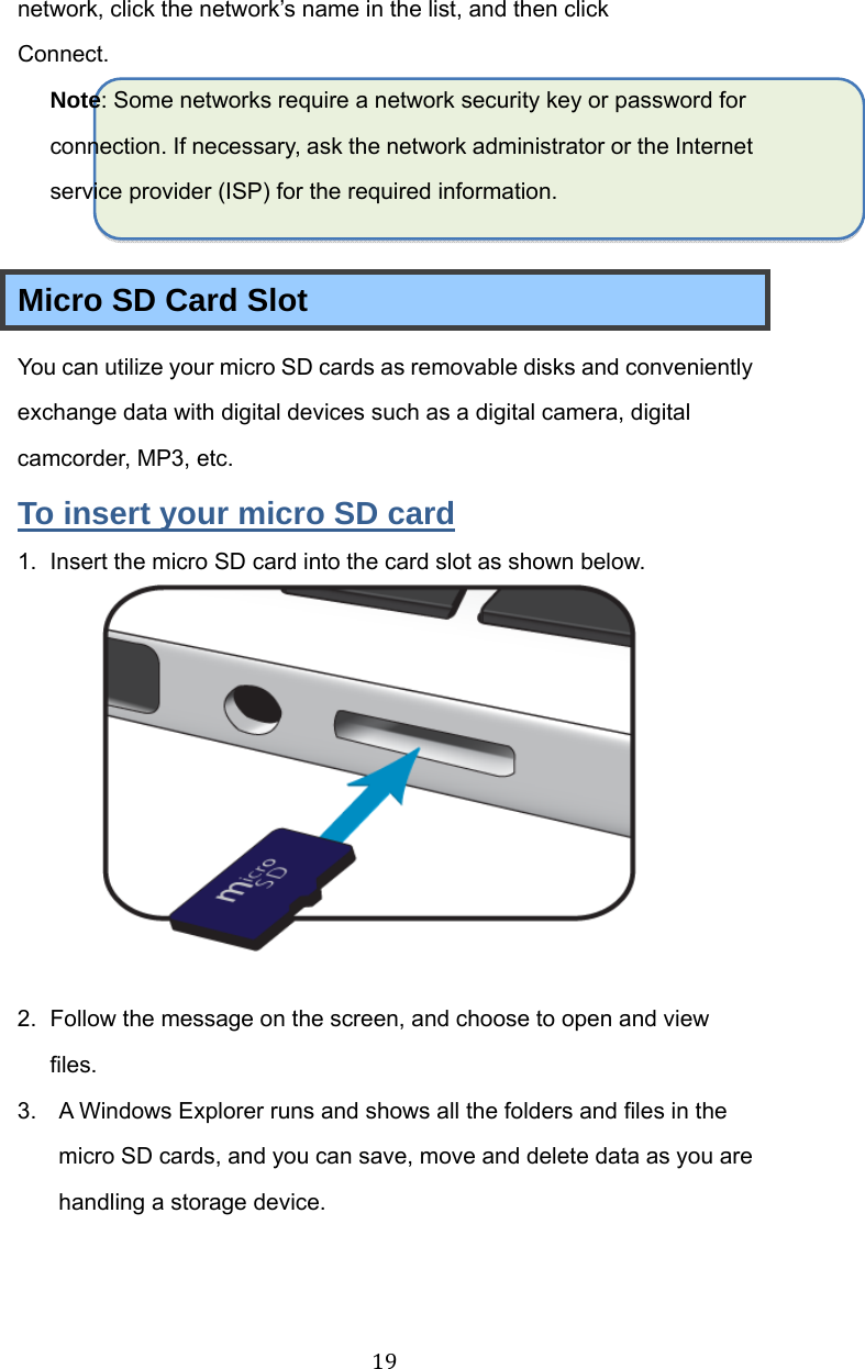 19network, click the network’s name in the list, and then click Connect. Note: Some networks require a network security key or password for connection. If necessary, ask the network administrator or the Internet service provider (ISP) for the required information.  Micro SD Card Slot You can utilize your micro SD cards as removable disks and conveniently exchange data with digital devices such as a digital camera, digital camcorder, MP3, etc. To insert your micro SD card 1.  Insert the micro SD card into the card slot as shown below.   2.  Follow the message on the screen, and choose to open and view files.  3.  A Windows Explorer runs and shows all the folders and files in the micro SD cards, and you can save, move and delete data as you are handling a storage device.   