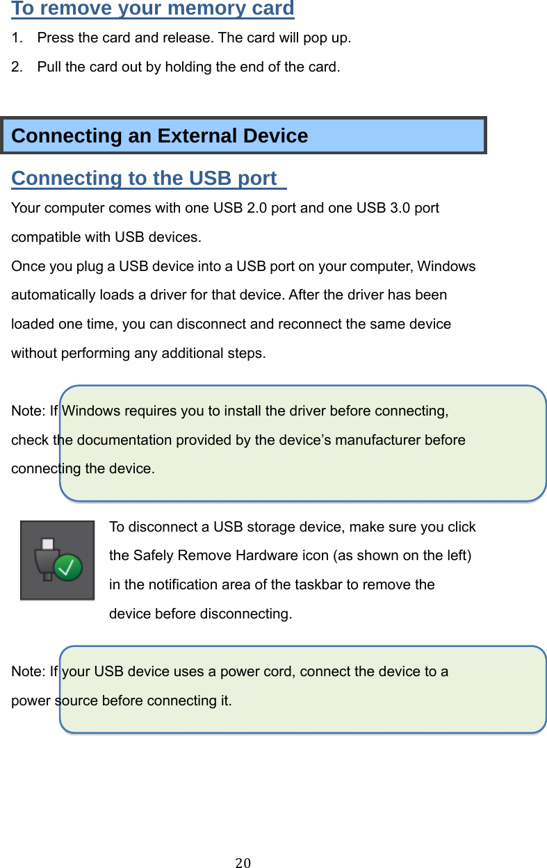 20To remove your memory card 1.  Press the card and release. The card will pop up. 2.  Pull the card out by holding the end of the card.  Connecting an External Device Connecting to the USB port   Your computer comes with one USB 2.0 port and one USB 3.0 port compatible with USB devices.   Once you plug a USB device into a USB port on your computer, Windows automatically loads a driver for that device. After the driver has been loaded one time, you can disconnect and reconnect the same device without performing any additional steps.  Note: If Windows requires you to install the driver before connecting, check the documentation provided by the device’s manufacturer before connecting the device.  To disconnect a USB storage device, make sure you click the Safely Remove Hardware icon (as shown on the left) in the notification area of the taskbar to remove the device before disconnecting.  Note: If your USB device uses a power cord, connect the device to a power source before connecting it.   