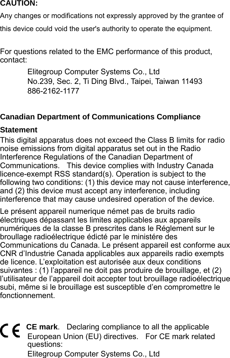  CAUTION:  Any changes or modifications not expressly approved by the grantee of this device could void the user&apos;s authority to operate the equipment.  For questions related to the EMC performance of this product, contact: Elitegroup Computer Systems Co., Ltd No.239, Sec. 2, Ti Ding Blvd., Taipei, Taiwan 11493 886-2162-1177  Canadian Department of Communications Compliance Statement This digital apparatus does not exceed the Class B limits for radio noise emissions from digital apparatus set out in the Radio Interference Regulations of the Canadian Department of Communications.  This device complies with Industry Canada licence-exempt RSS standard(s). Operation is subject to the following two conditions: (1) this device may not cause interference, and (2) this device must accept any interference, including interference that may cause undesired operation of the device. Le présent appareil numerique német pas de bruits radio électriques dépassant les limites applicables aux appareils numériques de la classe B prescrites dans le Réglement sur le broullage radioélectrique édicté par le ministére des Communications du Canada. Le présent appareil est conforme aux CNR d’Industrie Canada applicables aux appareils radio exempts de licence. L’exploitation est autorisée aux deux conditions suivantes : (1) l’appareil ne doit pas produire de brouillage, et (2) l’utilisateur de l’appareil doit accepter tout brouillage radioélectrique subi, même si le brouillage est susceptible d’en compromettre le fonctionnement.   CE mark.    Declaring compliance to all the applicable   European Union (EU) directives.    For CE mark related questions:  Elitegroup Computer Systems Co., Ltd 