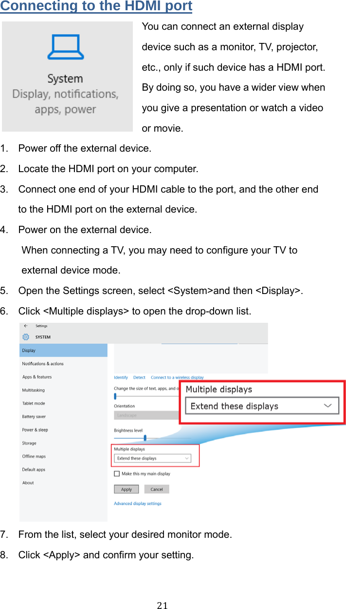 21Connecting to the HDMI port You can connect an external display device such as a monitor, TV, projector, etc., only if such device has a HDMI port. By doing so, you have a wider view when you give a presentation or watch a video or movie. 1.  Power off the external device. 2.  Locate the HDMI port on your computer. 3.  Connect one end of your HDMI cable to the port, and the other end to the HDMI port on the external device. 4.  Power on the external device. When connecting a TV, you may need to configure your TV to external device mode. 5.  Open the Settings screen, select &lt;System&gt;and then &lt;Display&gt;. 6.  Click &lt;Multiple displays&gt; to open the drop-down list.  7.  From the list, select your desired monitor mode. 8.  Click &lt;Apply&gt; and confirm your setting.   