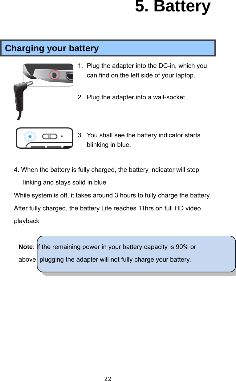 22 5. Battery Charging your battery 1.  Plug the adapter into the DC-in, which you can find on the left side of your laptop.  2.  Plug the adapter into a wall-socket.   3.  You shall see the battery indicator starts blinking in blue.  4. When the battery is fully charged, the battery indicator will stop linking and stays solid in blue While system is off, it takes around 3 hours to fully charge the battery. After fully charged, the battery Life reaches 11hrs on full HD video playback  Note: If the remaining power in your battery capacity is 90% or above, plugging the adapter will not fully charge your battery.    
