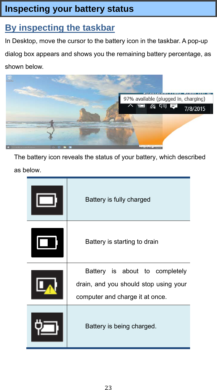 23Inspecting your battery status By inspecting the taskbar In Desktop, move the cursor to the battery icon in the taskbar. A pop-up dialog box appears and shows you the remaining battery percentage, as shown below.  The battery icon reveals the status of your battery, which described as below.    Battery is fully charged    Battery is starting to drain    Battery is about to completely drain, and you should stop using your computer and charge it at once.    Battery is being charged.    