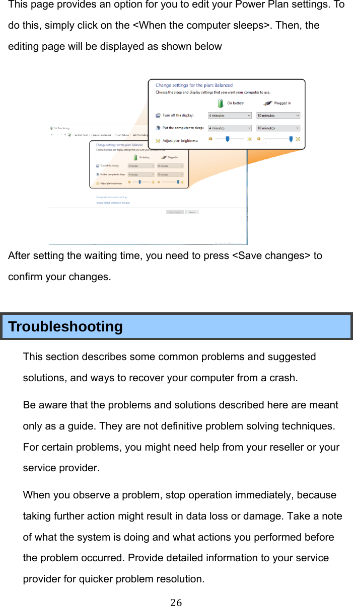 26 This page provides an option for you to edit your Power Plan settings. To do this, simply click on the &lt;When the computer sleeps&gt;. Then, the editing page will be displayed as shown below  After setting the waiting time, you need to press &lt;Save changes&gt; to confirm your changes.   Troubleshooting This section describes some common problems and suggested solutions, and ways to recover your computer from a crash. Be aware that the problems and solutions described here are meant only as a guide. They are not definitive problem solving techniques. For certain problems, you might need help from your reseller or your service provider. When you observe a problem, stop operation immediately, because taking further action might result in data loss or damage. Take a note of what the system is doing and what actions you performed before the problem occurred. Provide detailed information to your service provider for quicker problem resolution. 