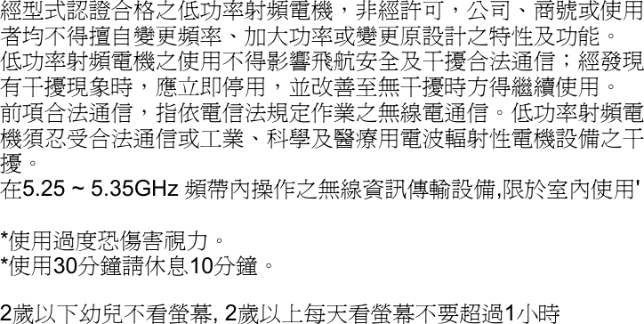 經型式認證合格之低功率射頻電機，非經許可，公司、商號或使用者均不得擅自變更頻率、加大功率或變更原設計之特性及功能。 低功率射頻電機之使用不得影響飛航安全及干擾合法通信；經發現有干擾現象時，應立即停用，並改善至無干擾時方得繼續使用。 前項合法通信，指依電信法規定作業之無線電通信。低功率射頻電機須忍受合法通信或工業、科學及醫療用電波輻射性電機設備之干擾。 在5.25 ~ 5.35GHz 頻帶內操作之無線資訊傳輸設備,限於室內使用&apos;  *使用過度恐傷害視力。 *使用30分鐘請休息10分鐘。 2歲以下幼兒不看螢幕, 2歲以上每天看螢幕不要超過1小時   