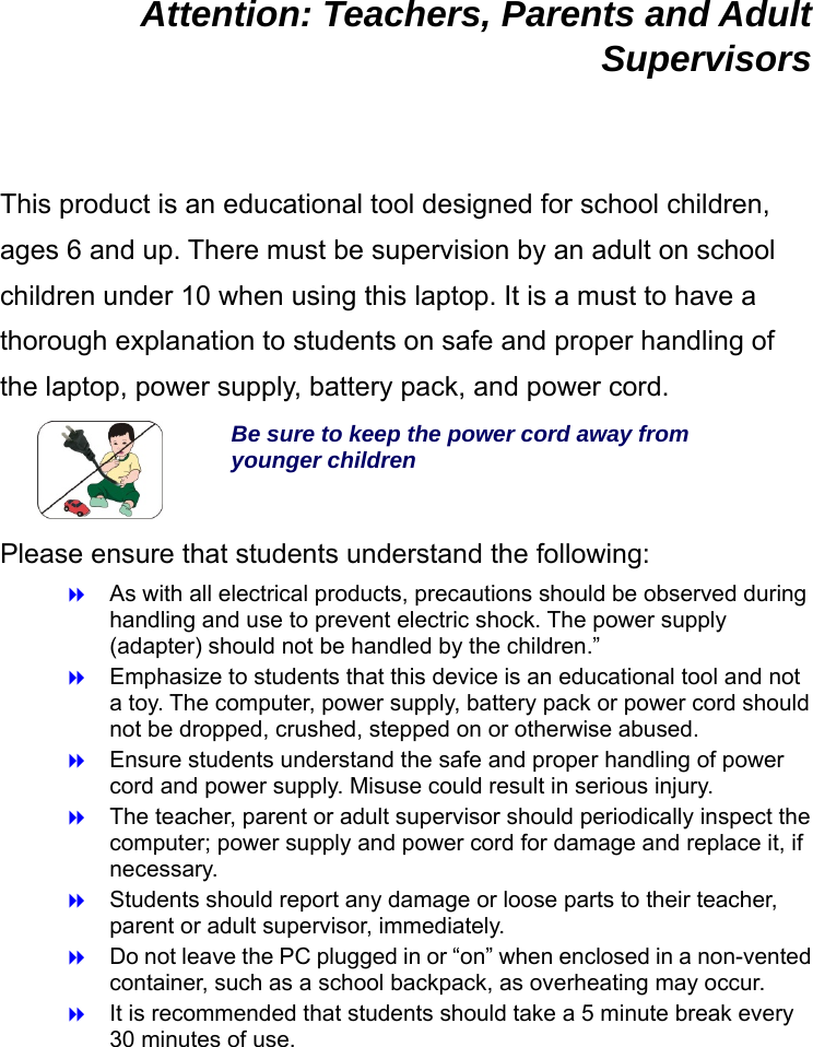  Attention: Teachers, Parents and Adult Supervisors  This product is an educational tool designed for school children, ages 6 and up. There must be supervision by an adult on school children under 10 when using this laptop. It is a must to have a thorough explanation to students on safe and proper handling of the laptop, power supply, battery pack, and power cord.  Be sure to keep the power cord away from younger children Please ensure that students understand the following:  As with all electrical products, precautions should be observed during handling and use to prevent electric shock. The power supply (adapter) should not be handled by the children.”  Emphasize to students that this device is an educational tool and not a toy. The computer, power supply, battery pack or power cord should not be dropped, crushed, stepped on or otherwise abused.  Ensure students understand the safe and proper handling of power cord and power supply. Misuse could result in serious injury.      The teacher, parent or adult supervisor should periodically inspect the computer; power supply and power cord for damage and replace it, if necessary.  Students should report any damage or loose parts to their teacher, parent or adult supervisor, immediately.  Do not leave the PC plugged in or “on” when enclosed in a non-vented container, such as a school backpack, as overheating may occur.  It is recommended that students should take a 5 minute break every 30 minutes of use.   