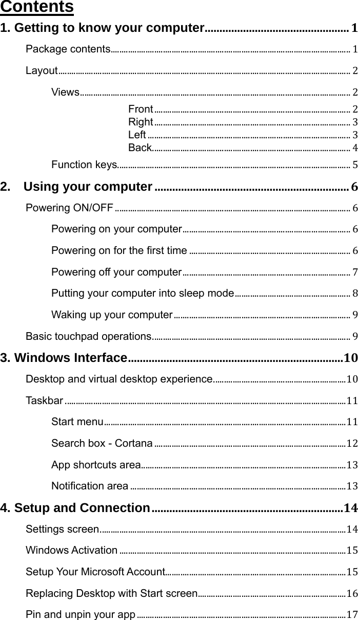 Contents 1. Getting to know your computer.................................................1Package contents..............................................................................................................1Layout......................................................................................................................................2Views............................................................................................................................2Front..........................................................................................2Right..........................................................................................3Left.............................................................................................3Back...........................................................................................4Function keys...........................................................................................................52.  Using your computer..................................................................6Powering ON/OFF............................................................................................................6Powering on your computer.............................................................................6Powering on for the first time..........................................................................6Powering off your computer.............................................................................7Putting your computer into sleep mode.....................................................8Waking up your computer.................................................................................9Basic touchpad operations...........................................................................................93. Windows Interface.........................................................................10Desktop and virtual desktop experience.............................................................10Taskbar.................................................................................................................................11Start menu...............................................................................................................11Search box - Cortana........................................................................................12App shortcuts area..............................................................................................13Notification area...................................................................................................134. Setup and Connection.................................................................14Settings screen.................................................................................................................14Windows Activation........................................................................................................15Setup Your Microsoft Account...................................................................................15Replacing Desktop with Start screen....................................................................16Pin and unpin your app................................................................................................17