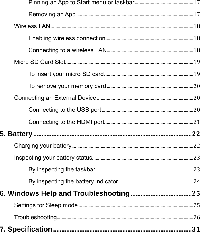 Pinning an App to Start menu or taskbar................................................17Removing an App................................................................................................17Wireless LAN.....................................................................................................................18Enabling wireless connection........................................................................18Connecting to a wireless LAN.......................................................................18Micro SD Card Slot.........................................................................................................19To insert your micro SD card.........................................................................19To remove your memory card.......................................................................20Connecting an External Device...............................................................................20Connecting to the USB port...........................................................................20Connecting to the HDMI port.........................................................................215. Battery................................................................................................22Charging your battery....................................................................................................22Inspecting your battery status...................................................................................23By inspecting the taskbar................................................................................23By inspecting the battery indicator.............................................................246. Windows Help and Troubleshooting.....................................25Settings for Sleep mode..............................................................................................25Troubleshooting................................................................................................................267. Specification....................................................................................31 