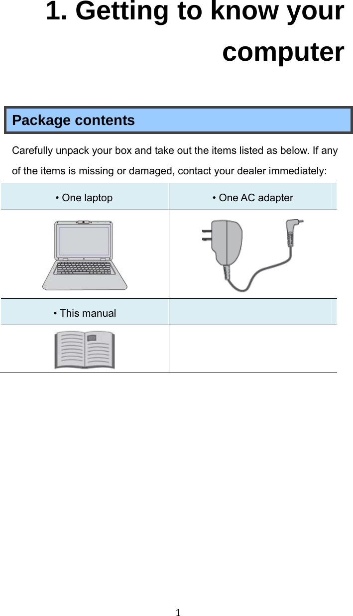 11. Getting to know your computer Package contents Carefully unpack your box and take out the items listed as below. If any of the items is missing or damaged, contact your dealer immediately:   • One laptop   • One AC adapter     • This manual     