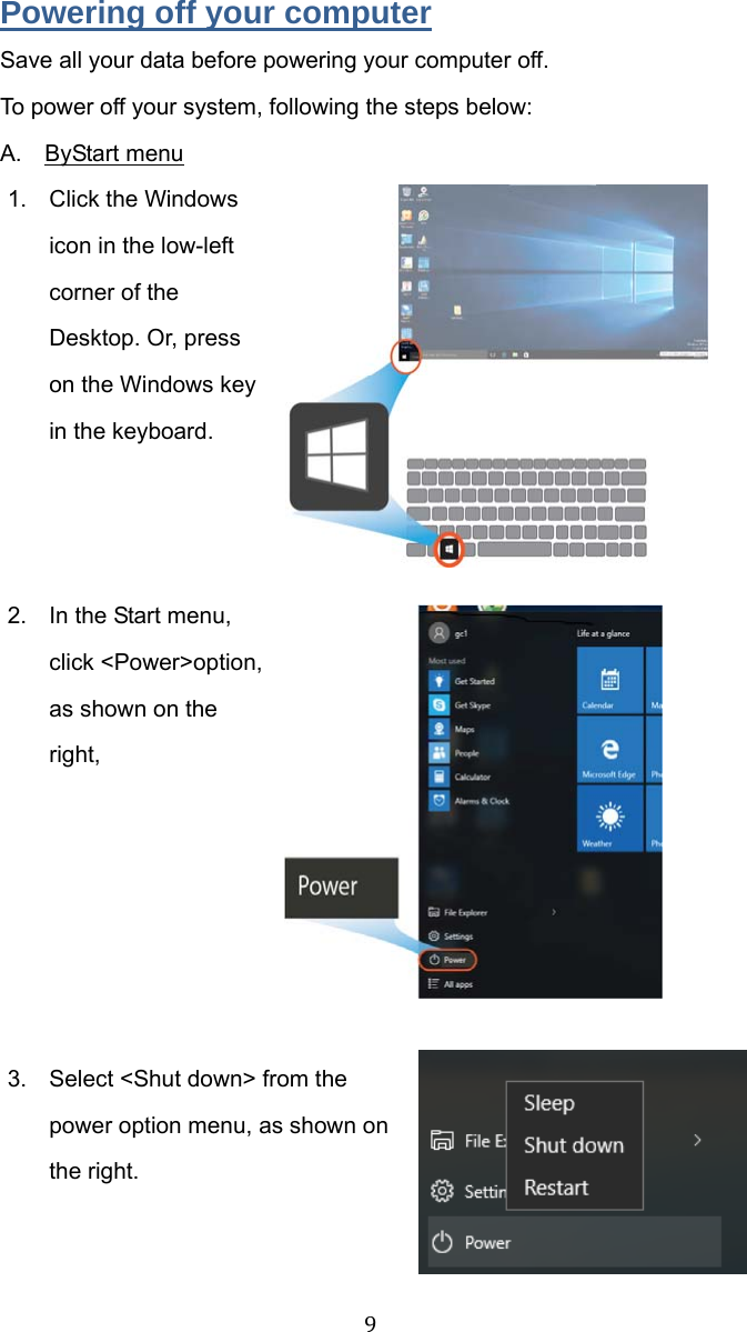 9 Powering off your computer Save all your data before powering your computer off. To power off your system, following the steps below: A.  ByStart menu 1.  Click the Windows icon in the low-left corner of the Desktop. Or, press on the Windows key in the keyboard.    2.  In the Start menu, click &lt;Power&gt;option, as shown on the right,       3.  Select &lt;Shut down&gt; from the power option menu, as shown on the right.    