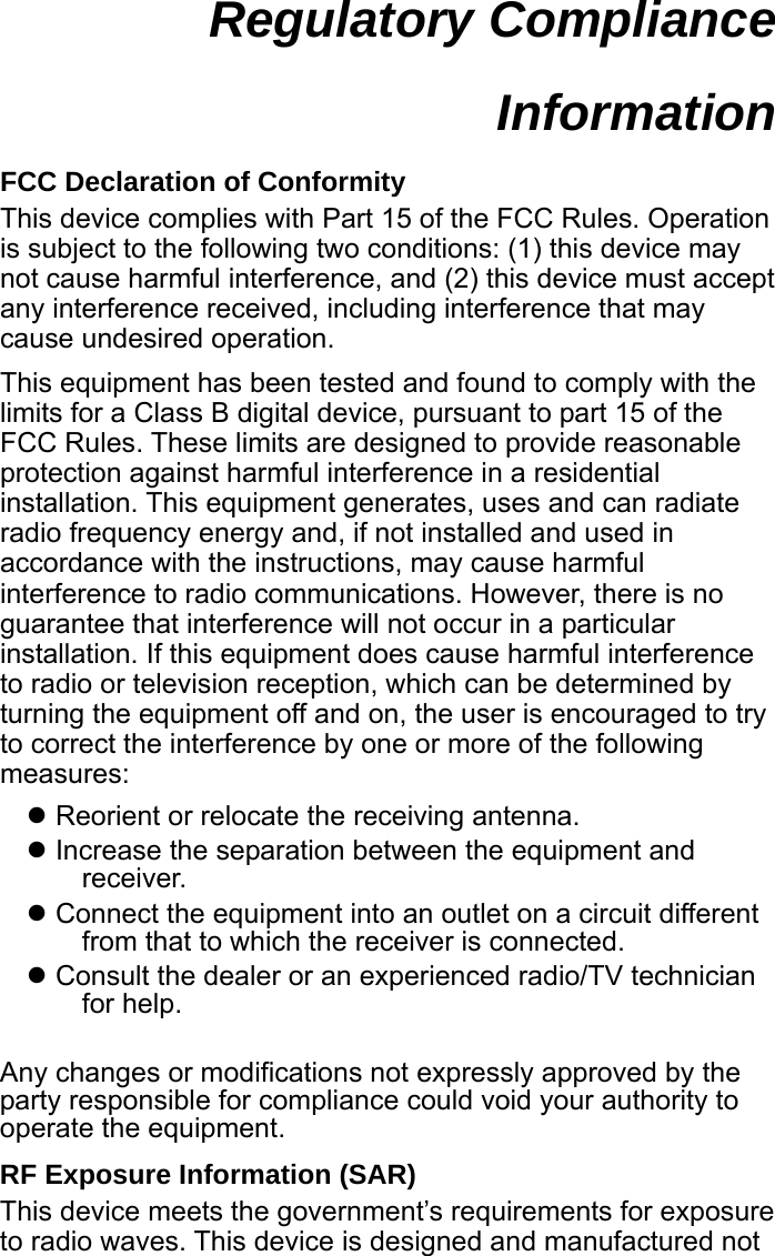  Regulatory Compliance Information  FCC Declaration of Conformity This device complies with Part 15 of the FCC Rules. Operation is subject to the following two conditions: (1) this device may not cause harmful interference, and (2) this device must accept any interference received, including interference that may cause undesired operation. This equipment has been tested and found to comply with the limits for a Class B digital device, pursuant to part 15 of the FCC Rules. These limits are designed to provide reasonable protection against harmful interference in a residential installation. This equipment generates, uses and can radiate radio frequency energy and, if not installed and used in accordance with the instructions, may cause harmful interference to radio communications. However, there is no guarantee that interference will not occur in a particular installation. If this equipment does cause harmful interference to radio or television reception, which can be determined by turning the equipment off and on, the user is encouraged to try to correct the interference by one or more of the following measures: z Reorient or relocate the receiving antenna. z Increase the separation between the equipment and receiver. z Connect the equipment into an outlet on a circuit different from that to which the receiver is connected. z Consult the dealer or an experienced radio/TV technician for help.  Any changes or modifications not expressly approved by the party responsible for compliance could void your authority to operate the equipment. RF Exposure Information (SAR) This device meets the government’s requirements for exposure to radio waves. This device is designed and manufactured not 
