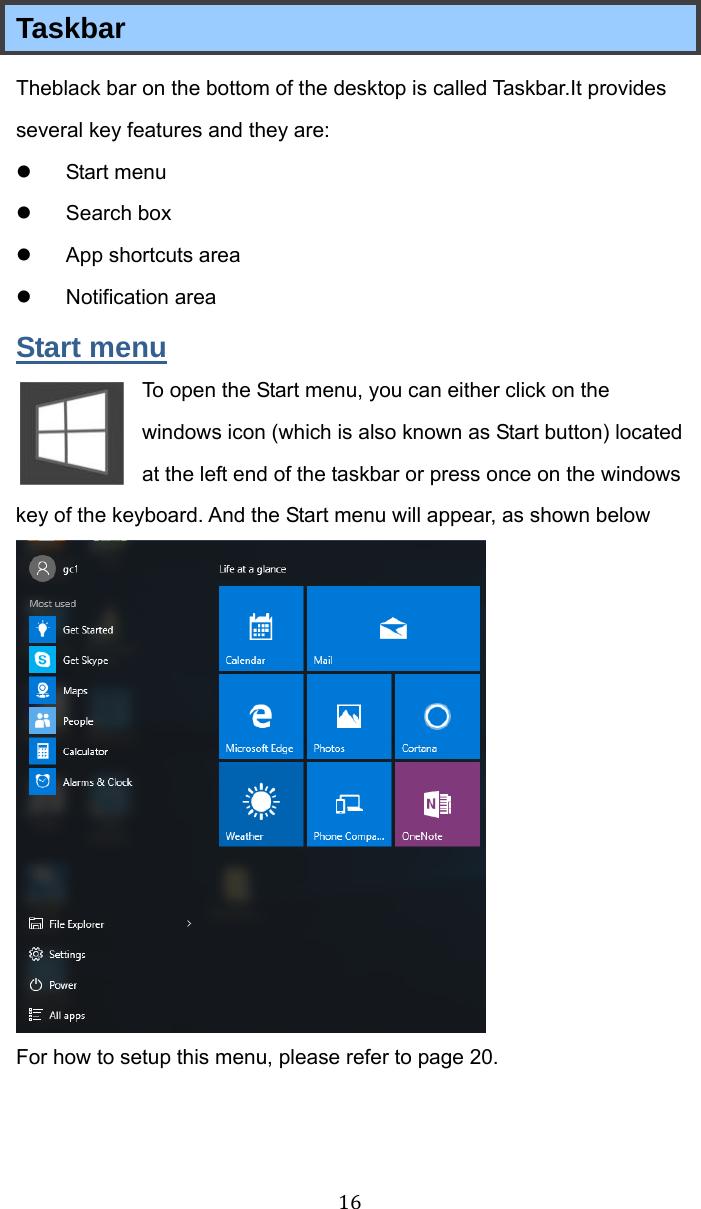 16 Taskbar Theblack bar on the bottom of the desktop is called Taskbar.It provides several key features and they are: z Start menu z Search box z  App shortcuts area z Notification area Start menu To open the Start menu, you can either click on the windows icon (which is also known as Start button) located at the left end of the taskbar or press once on the windows key of the keyboard. And the Start menu will appear, as shown below  For how to setup this menu, please refer to page 20. 