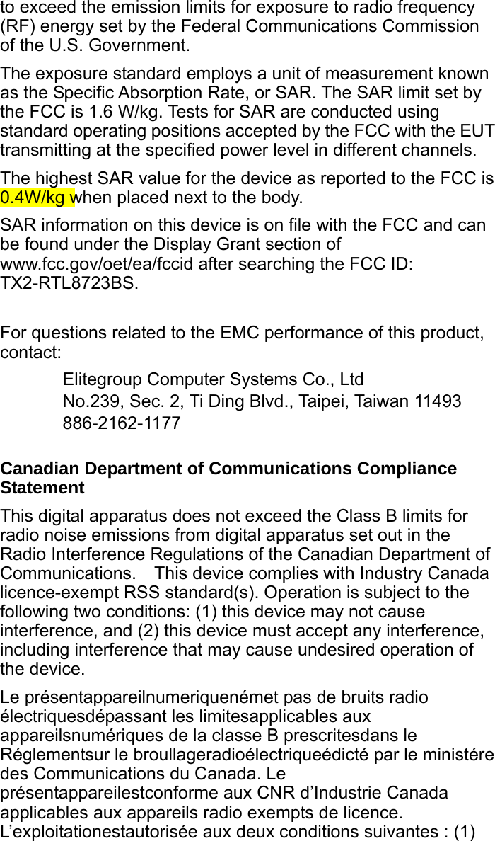 to exceed the emission limits for exposure to radio frequency (RF) energy set by the Federal Communications Commission of the U.S. Government. The exposure standard employs a unit of measurement known as the Specific Absorption Rate, or SAR. The SAR limit set by the FCC is 1.6 W/kg. Tests for SAR are conducted using standard operating positions accepted by the FCC with the EUT transmitting at the specified power level in different channels. The highest SAR value for the device as reported to the FCC is 0.4W/kg when placed next to the body. SAR information on this device is on file with the FCC and can be found under the Display Grant section of www.fcc.gov/oet/ea/fccid after searching the FCC ID: TX2-RTL8723BS.  For questions related to the EMC performance of this product, contact: Elitegroup Computer Systems Co., Ltd No.239, Sec. 2, Ti Ding Blvd., Taipei, Taiwan 11493 886-2162-1177  Canadian Department of Communications Compliance Statement This digital apparatus does not exceed the Class B limits for radio noise emissions from digital apparatus set out in the Radio Interference Regulations of the Canadian Department of Communications.    This device complies with Industry Canada licence-exempt RSS standard(s). Operation is subject to the following two conditions: (1) this device may not cause interference, and (2) this device must accept any interference, including interference that may cause undesired operation of the device. Le présentappareilnumeriquenémet pas de bruits radio électriquesdépassant les limitesapplicables aux appareilsnumériques de la classe B prescritesdans le Réglementsur le broullageradioélectriqueédicté par le ministére des Communications du Canada. Le présentappareilestconforme aux CNR d’Industrie Canada applicables aux appareils radio exempts de licence. L’exploitationestautorisée aux deux conditions suivantes : (1) 