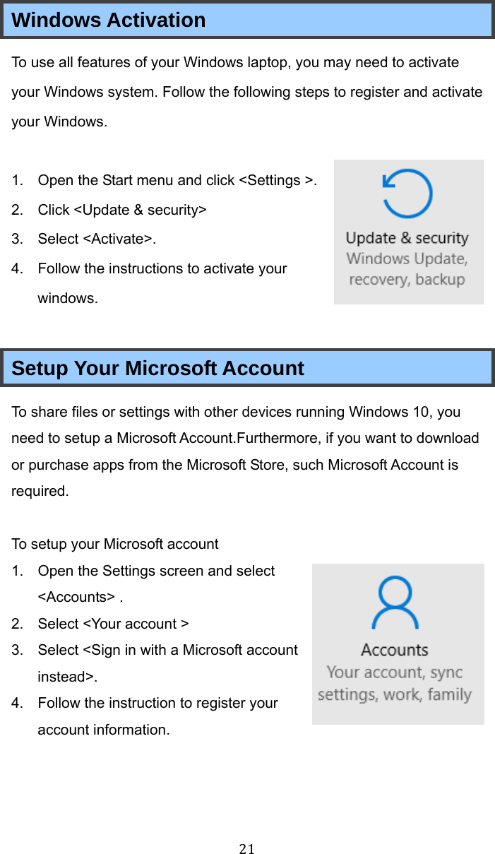 21 Windows Activation To use all features of your Windows laptop, you may need to activate your Windows system. Follow the following steps to register and activate your Windows.  1.  Open the Start menu and click &lt;Settings &gt;. 2.  Click &lt;Update &amp; security&gt; 3. Select &lt;Activate&gt;. 4.  Follow the instructions to activate your windows.  Setup Your Microsoft Account To share files or settings with other devices running Windows 10, you need to setup a Microsoft Account.Furthermore, if you want to download or purchase apps from the Microsoft Store, such Microsoft Account is required.  To setup your Microsoft account 1.  Open the Settings screen and select &lt;Accounts&gt; . 2.  Select &lt;Your account &gt; 3.  Select &lt;Sign in with a Microsoft account instead&gt;. 4.  Follow the instruction to register your account information.   
