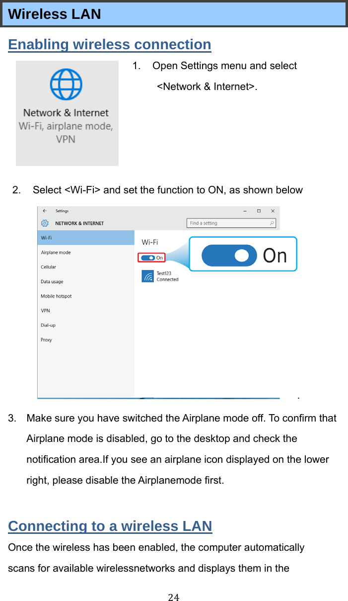 24 Wireless LAN Enabling wireless connection 1.  Open Settings menu and select &lt;Network &amp; Internet&gt;.       2.  Select &lt;Wi-Fi&gt; and set the function to ON, as shown below .  3.  Make sure you have switched the Airplane mode off. To confirm that Airplane mode is disabled, go to the desktop and check the notification area.If you see an airplane icon displayed on the lower right, please disable the Airplanemode first.  Connecting to a wireless LAN Once the wireless has been enabled, the computer automatically scans for available wirelessnetworks and displays them in the 