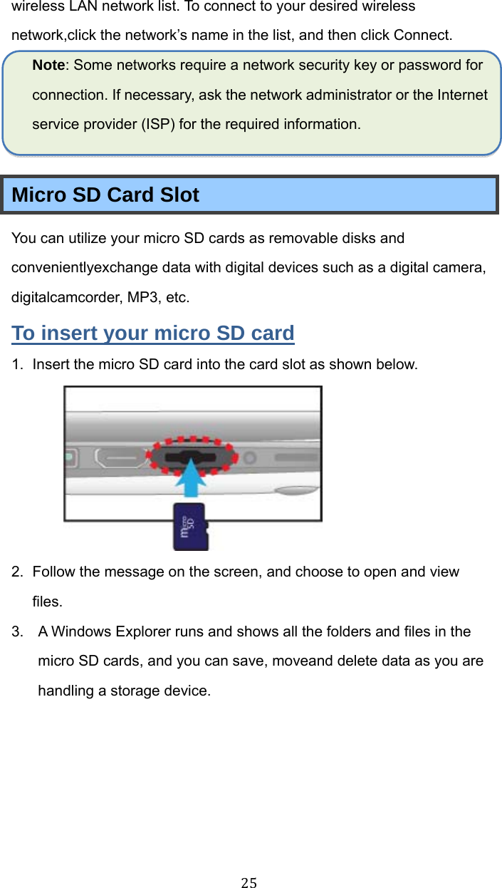 25wireless LAN network list. To connect to your desired wireless network,click the network’s name in the list, and then click Connect. Note: Some networks require a network security key or password for connection. If necessary, ask the network administrator or the Internet service provider (ISP) for the required information.  Micro SD Card Slot You can utilize your micro SD cards as removable disks and convenientlyexchange data with digital devices such as a digital camera, digitalcamcorder, MP3, etc. To insert your micro SD card 1.  Insert the micro SD card into the card slot as shown below.  2.  Follow the message on the screen, and choose to open and view files.  3.  A Windows Explorer runs and shows all the folders and files in the micro SD cards, and you can save, moveand delete data as you are handling a storage device. 