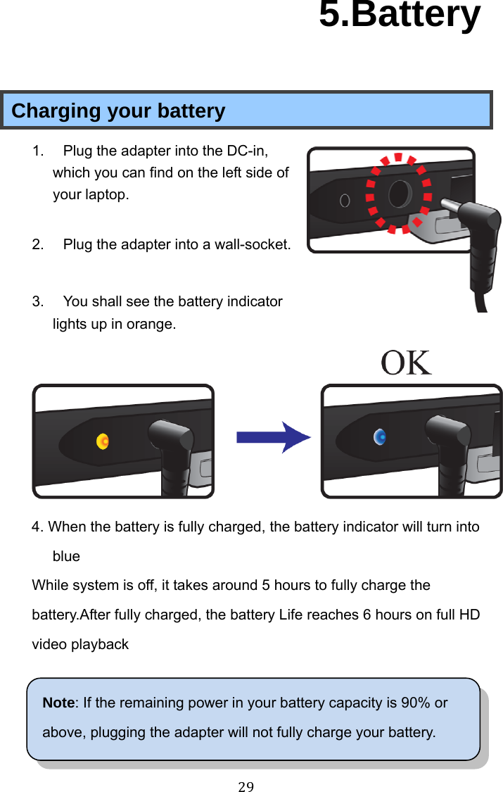 29 5.Battery Charging your battery 1.  Plug the adapter into the DC-in, which you can find on the left side of your laptop.  2.  Plug the adapter into a wall-socket.  3.  You shall see the battery indicator lights up in orange.  4. When the battery is fully charged, the battery indicator will turn into blue While system is off, it takes around 5 hours to fully charge the battery.After fully charged, the battery Life reaches 6 hours on full HD video playback  Note: If the remaining power in your battery capacity is 90% or above, plugging the adapter will not fully charge your battery. 